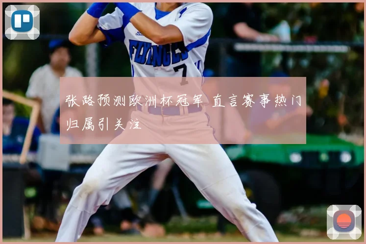 张路预测欧洲杯冠军 直言赛事热门归属引关注