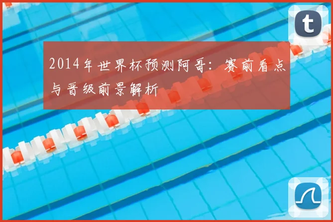 2014年世界杯预测阿哥：赛前看点与晋级前景解析