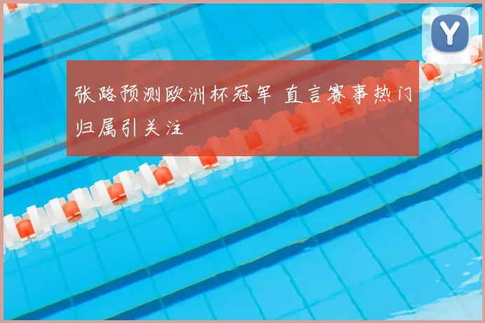 张路预测欧洲杯冠军 直言赛事热门归属引关注