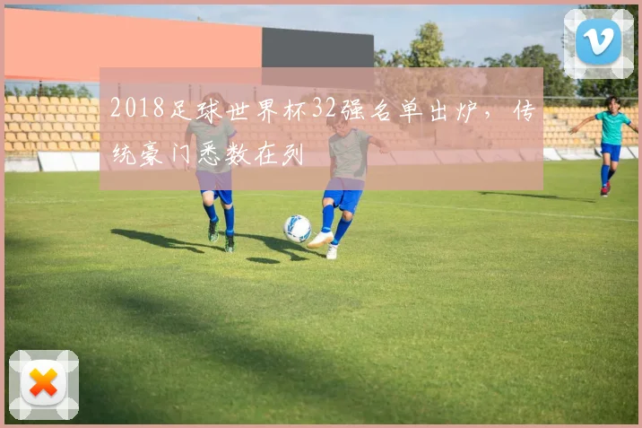 2018足球世界杯32强名单出炉,传统豪门悉数在列