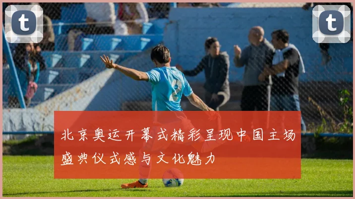 北京奥运开幕式精彩呈现中国主场盛典仪式感与文化魅力
